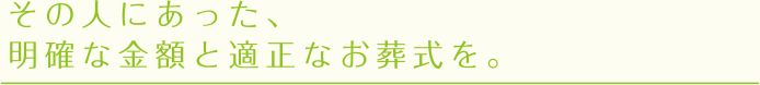 その人にあった、明確な金額と適正なお葬式を。